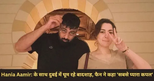 Hania Aamir के साथ दुबई में घूम रहे बादशाह, फैन ने कहा ‘सबसे प्यारा कपल’